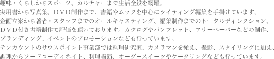 趣味・くらしからスポーツ、カルチャーまで生活全般を網羅。実用書から写真集、DVD制作まで、書籍やムックを中心にライティング編集を手掛けています。企画立案から著者・スタッフまでのオールキャスティング、編集制作までのオールキャスティング、編集制作までのトータルディレクション、DVD付き書籍制作で評価をいただいております。カタログやパンフレット、フリーペーパーなどの制作、ブランディング、イベントのプロモーションなども行っています。